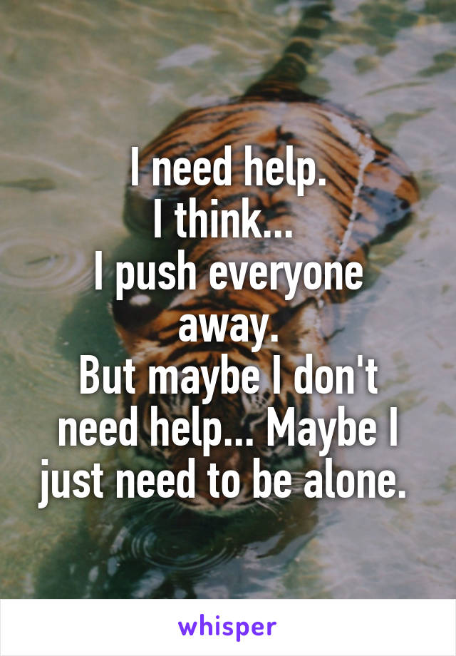 I need help.
I think... 
I push everyone away.
But maybe I don't need help... Maybe I just need to be alone. 