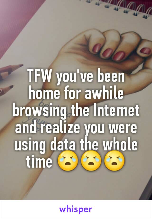 TFW you've been home for awhile browsing the Internet and realize you were using data the whole time 😭😭😭