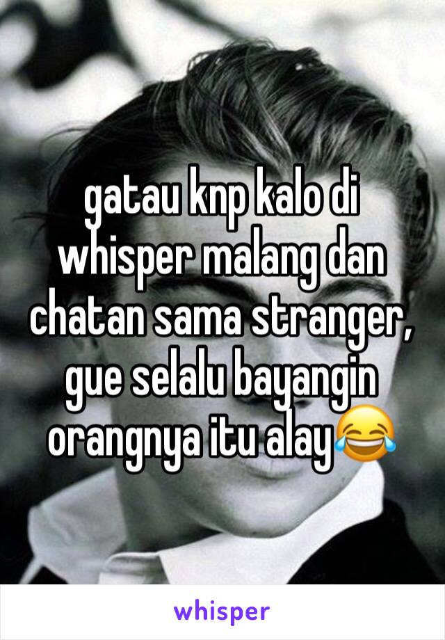 gatau knp kalo di whisper malang dan chatan sama stranger, gue selalu bayangin orangnya itu alay😂