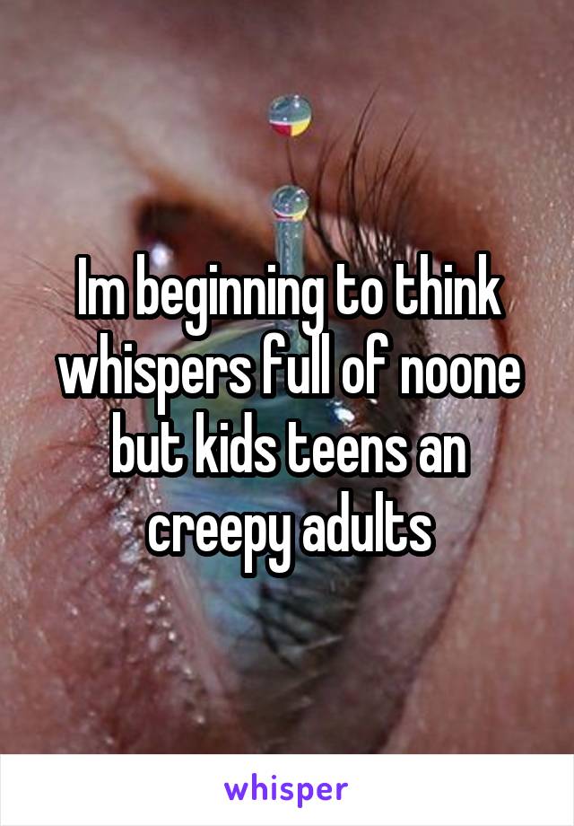 Im beginning to think whispers full of noone but kids teens an creepy adults