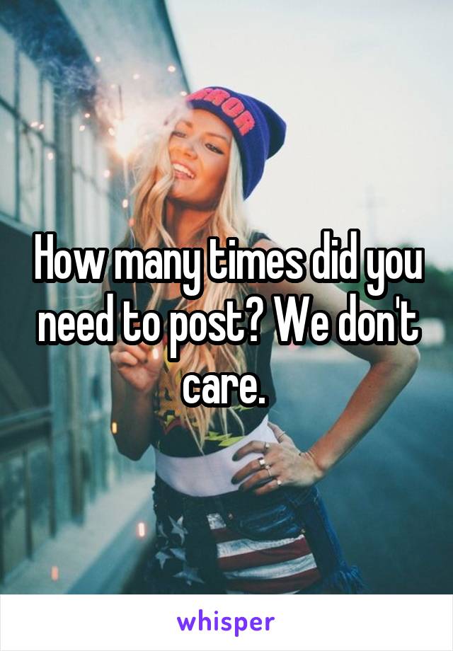 How many times did you need to post? We don't care. 