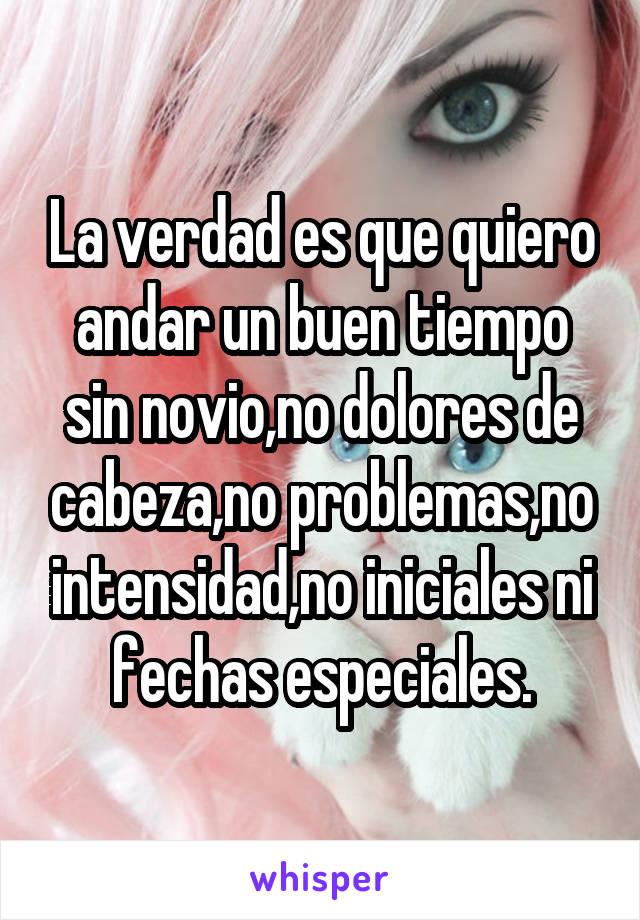 La verdad es que quiero andar un buen tiempo sin novio,no dolores de cabeza,no problemas,no intensidad,no iniciales ni fechas especiales.