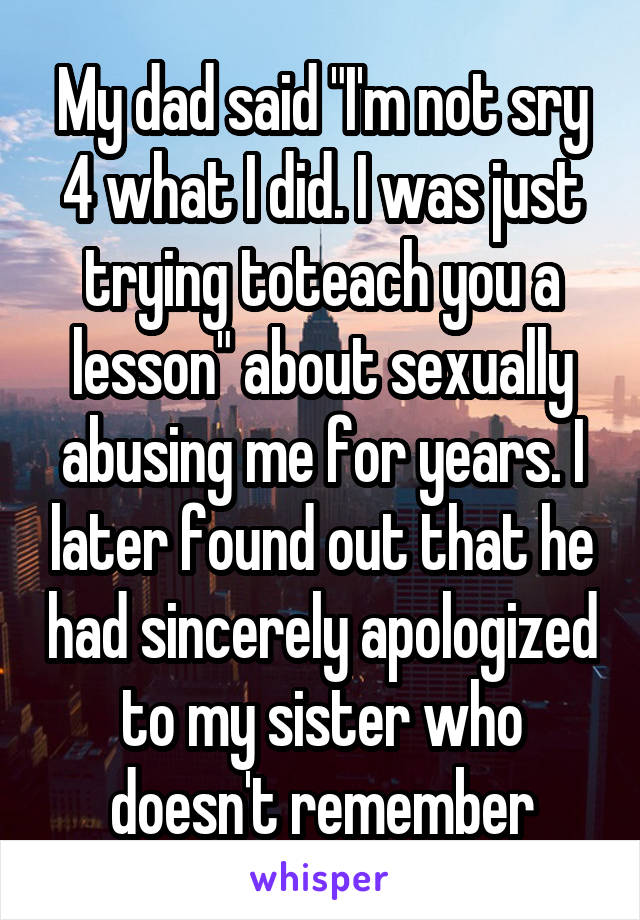 My dad said "I'm not sry 4 what I did. I was just trying toteach you a lesson" about sexually abusing me for years. I later found out that he had sincerely apologized to my sister who doesn't remember