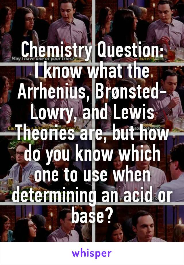 Chemistry Question:
I know what the Arrhenius, Brønsted-Lowry, and Lewis Theories are, but how do you know which one to use when determining an acid or base?