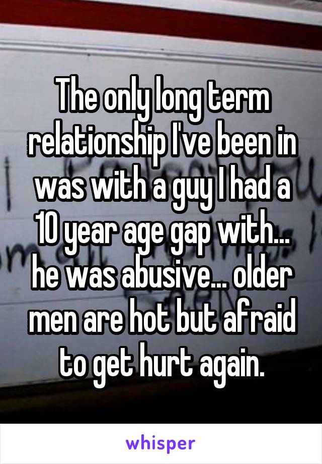 The only long term relationship I've been in was with a guy I had a 10 year age gap with... he was abusive... older men are hot but afraid to get hurt again.