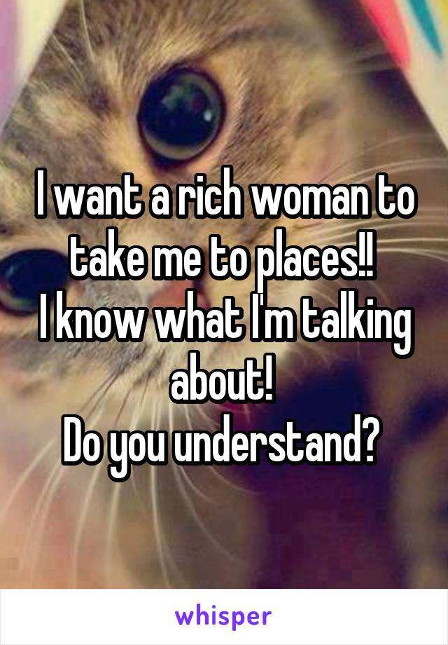 I want a rich woman to take me to places!! 
I know what I'm talking about! 
Do you understand? 