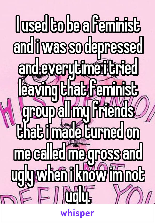 I used to be a feminist and i was so depressed and everytime i tried leaving that feminist group all my friends that i made turned on me called me gross and ugly when i know im not ugly.