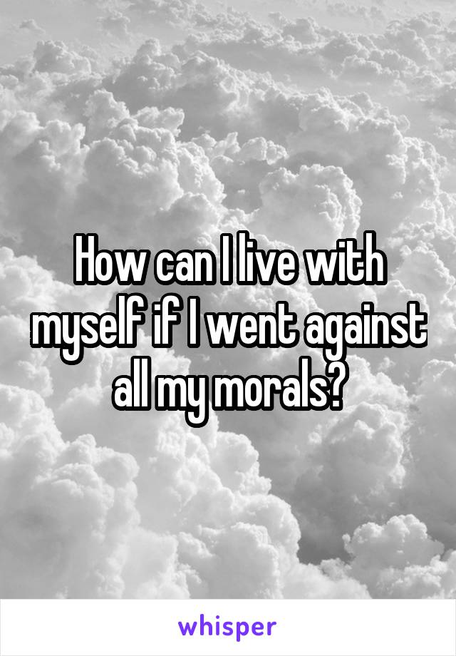 How can I live with myself if I went against all my morals?