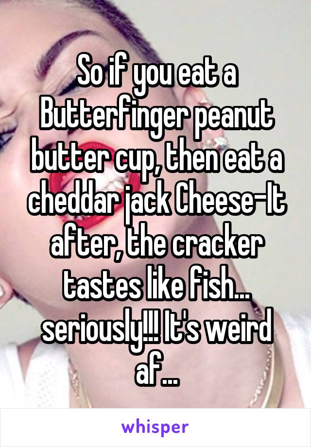 So if you eat a Butterfinger peanut butter cup, then eat a cheddar jack Cheese-It after, the cracker tastes like fish... seriously!!! It's weird af...