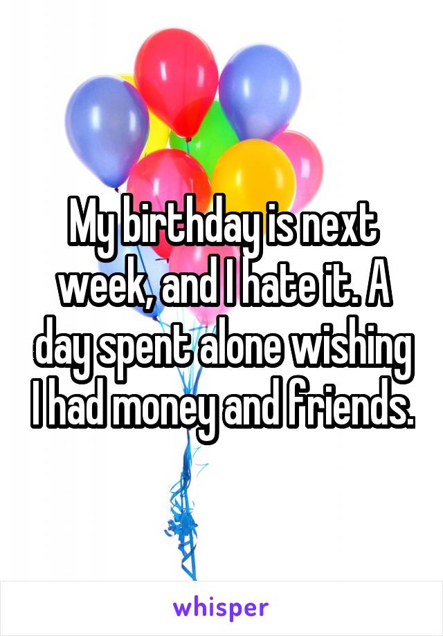 My birthday is next week, and I hate it. A day spent alone wishing I had money and friends.