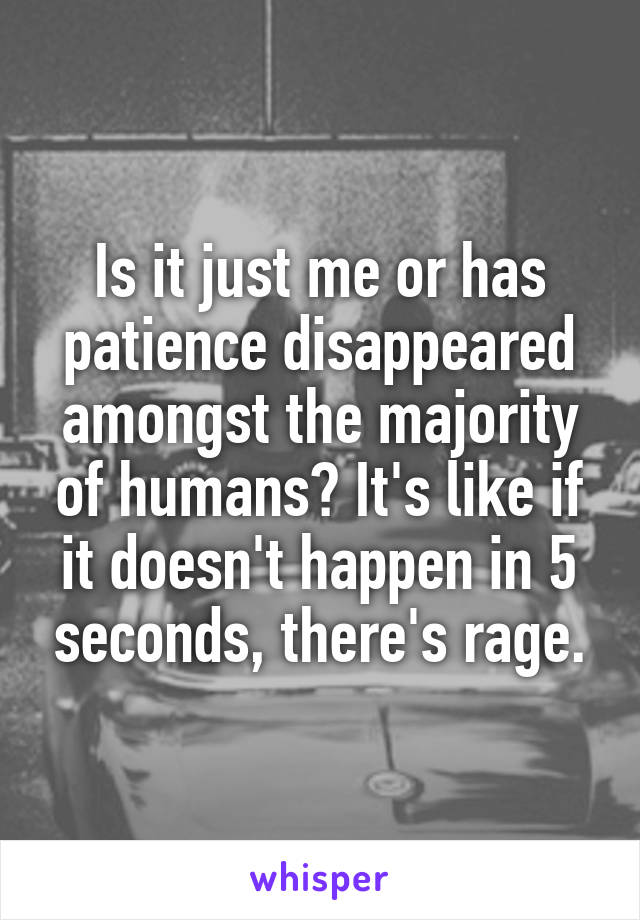 Is it just me or has patience disappeared amongst the majority of humans? It's like if it doesn't happen in 5 seconds, there's rage.