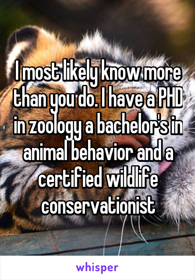 I most likely know more than you do. I have a PHD in zoology a bachelor's in animal behavior and a certified wildlife conservationist