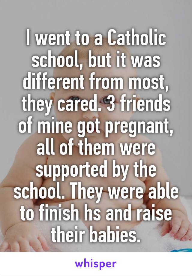 I went to a Catholic school, but it was different from most, they cared. 3 friends of mine got pregnant, all of them were supported by the school. They were able to finish hs and raise their babies.