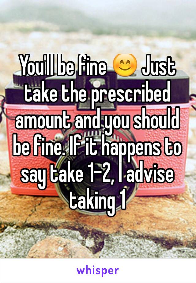 You'll be fine 😊 Just take the prescribed amount and you should be fine. If it happens to say take 1-2, I advise taking 1