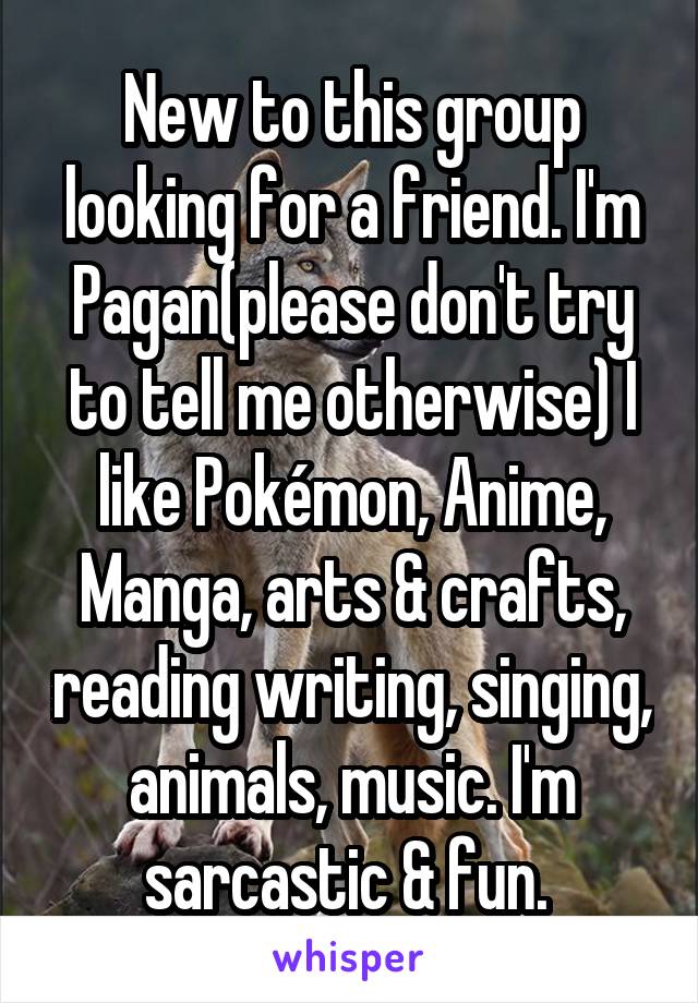 New to this group looking for a friend. I'm Pagan(please don't try to tell me otherwise) I like Pokémon, Anime, Manga, arts & crafts, reading writing, singing, animals, music. I'm sarcastic & fun. 