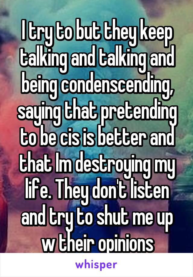 I try to but they keep talking and talking and being condenscending, saying that pretending to be cis is better and that Im destroying my life. They don't listen and try to shut me up w their opinions