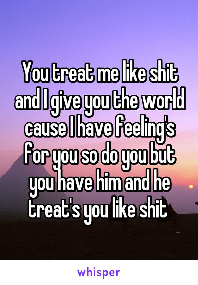 You treat me like shit and I give you the world cause I have feeling's for you so do you but you have him and he treat's you like shit 