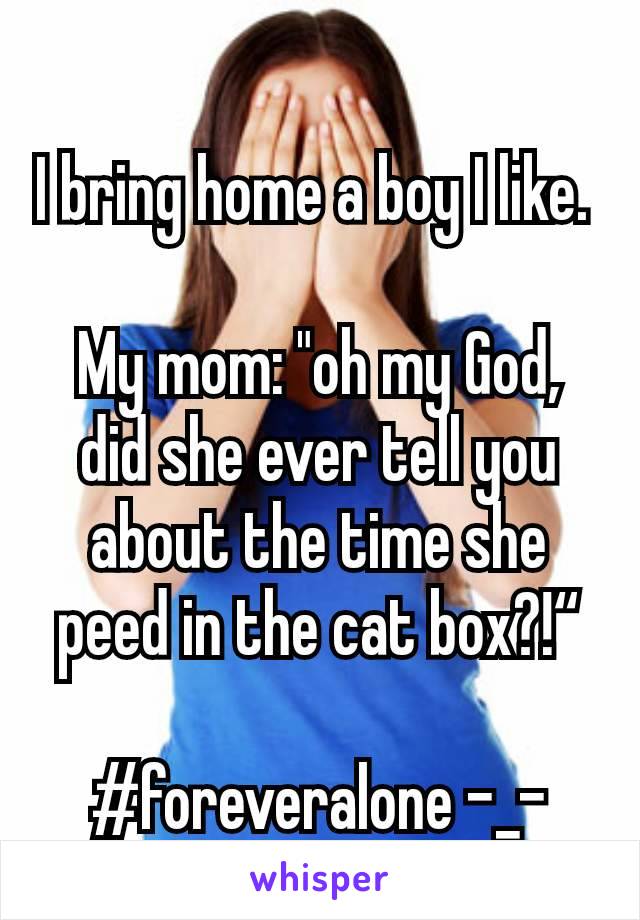 I bring home a boy I like. 

My mom: "oh my God, did she ever tell you about the time she peed in the cat box?!“

#foreveralone -_-