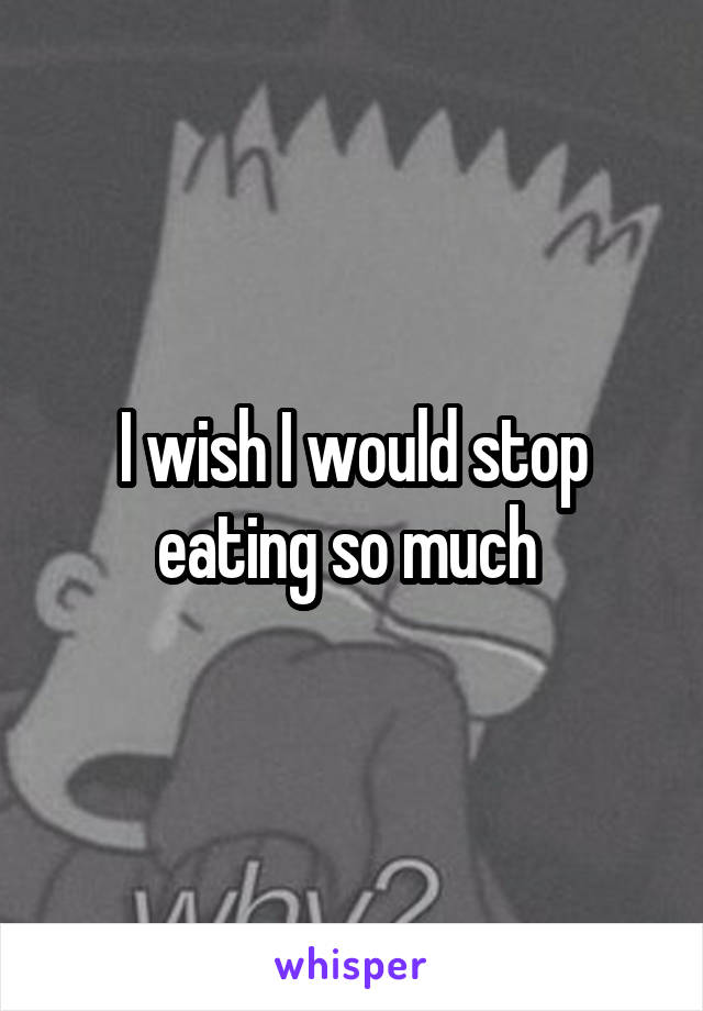 I wish I would stop eating so much 