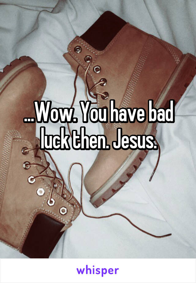 ...Wow. You have bad luck then. Jesus.
