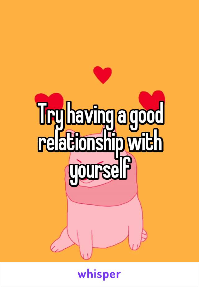 Try having a good relationship with yourself