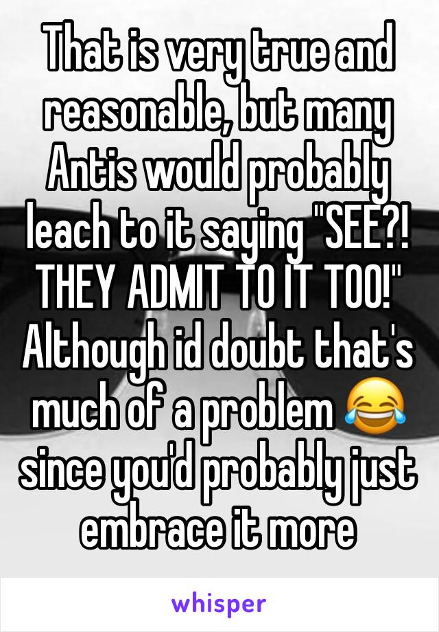 That is very true and reasonable, but many Antis would probably leach to it saying "SEE?! THEY ADMIT TO IT TOO!" Although id doubt that's much of a problem 😂 since you'd probably just embrace it more