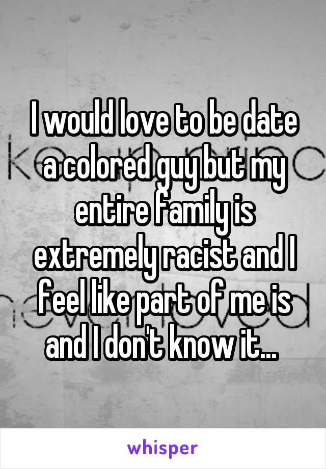 I would love to be date a colored guy but my entire family is extremely racist and I feel like part of me is and I don't know it... 