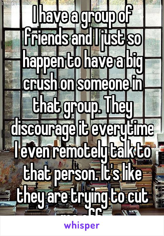 I have a group of friends and I just so happen to have a big crush on someone in that group. They discourage it everytime I even remotely talk to that person. It's like they are trying to cut me off.