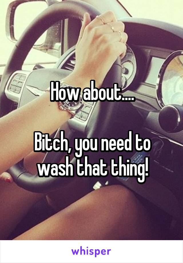 How about....

Bitch, you need to wash that thing!