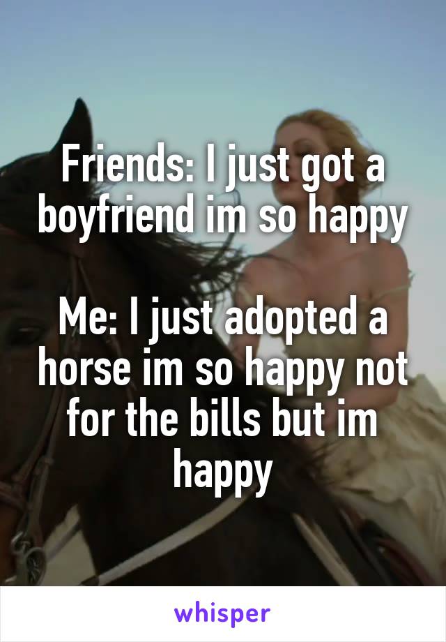 Friends: I just got a boyfriend im so happy

Me: I just adopted a horse im so happy not for the bills but im happy