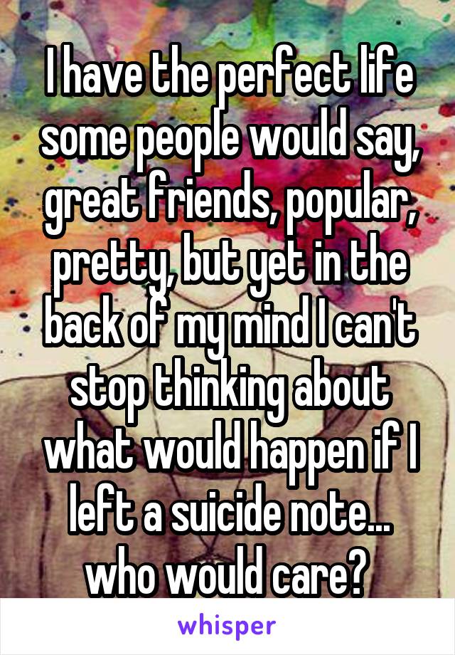 I have the perfect life some people would say, great friends, popular, pretty, but yet in the back of my mind I can't stop thinking about what would happen if I left a suicide note... who would care? 