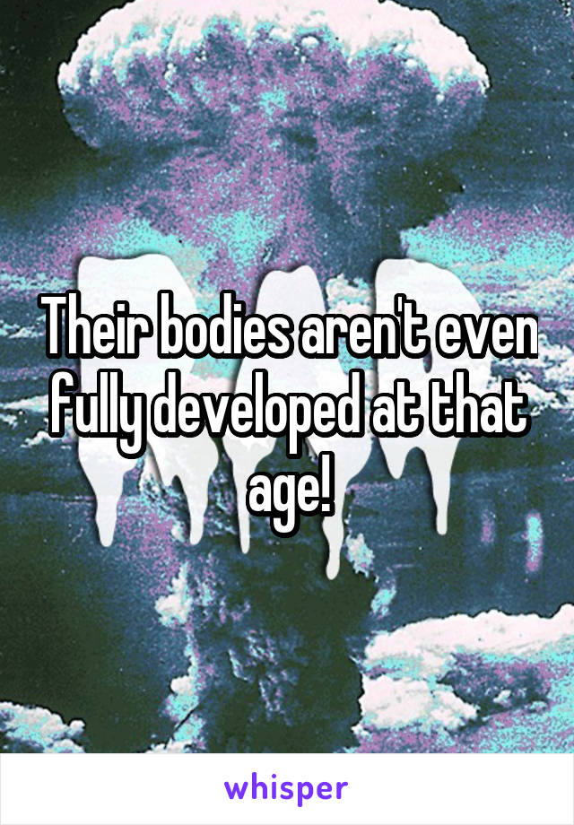 Their bodies aren't even fully developed at that age!