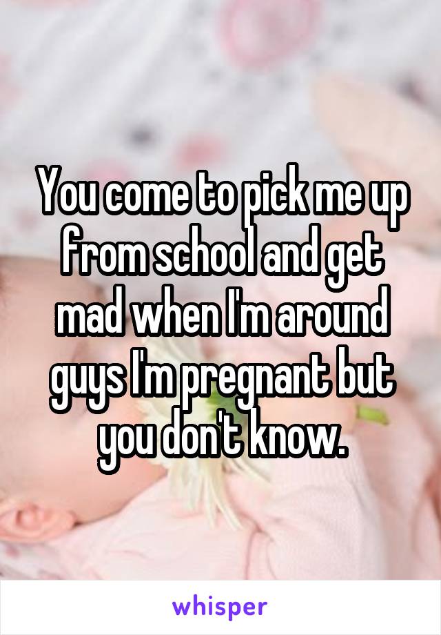 You come to pick me up from school and get mad when I'm around guys I'm pregnant but you don't know.