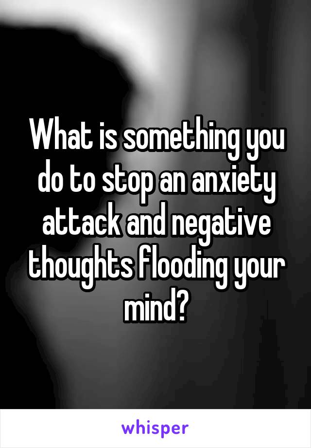 What is something you do to stop an anxiety attack and negative thoughts flooding your mind?