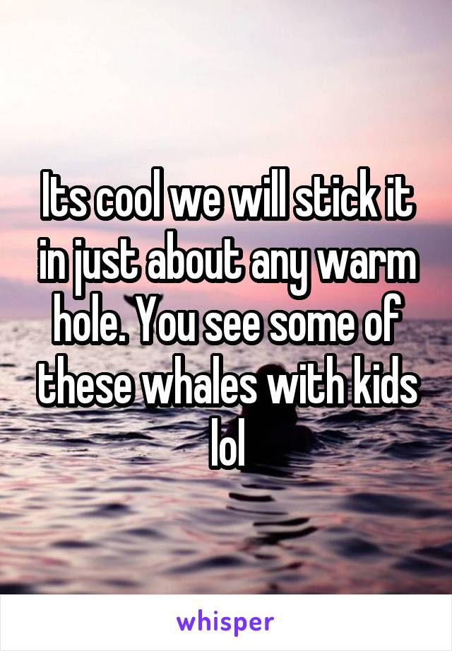 Its cool we will stick it in just about any warm hole. You see some of these whales with kids lol