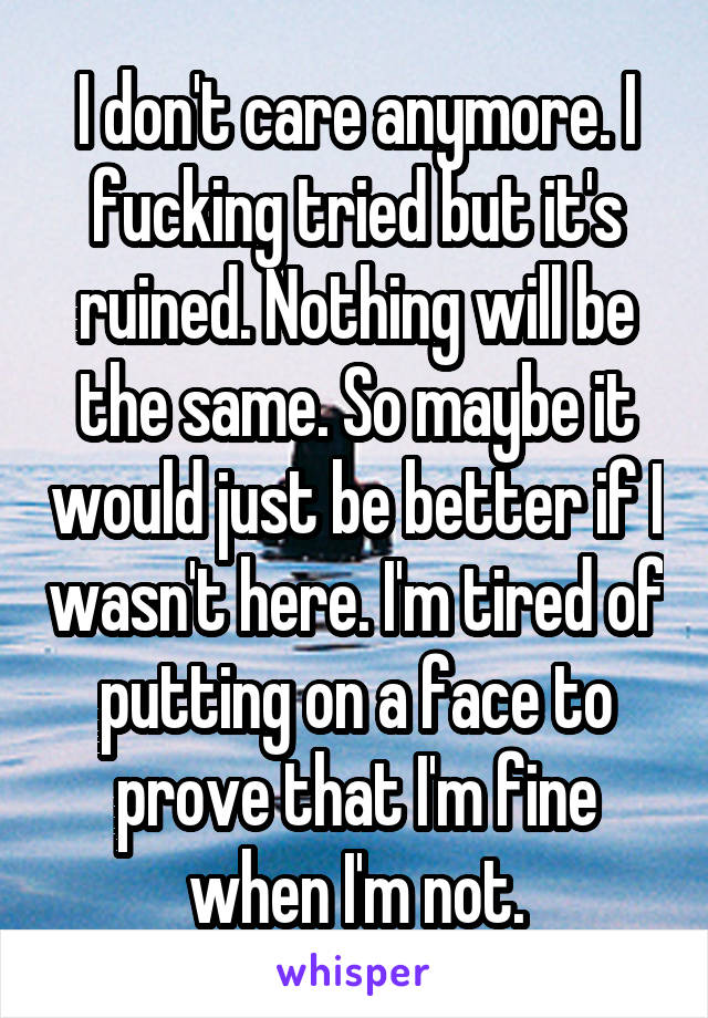 I don't care anymore. I fucking tried but it's ruined. Nothing will be the same. So maybe it would just be better if I wasn't here. I'm tired of putting on a face to prove that I'm fine when I'm not.