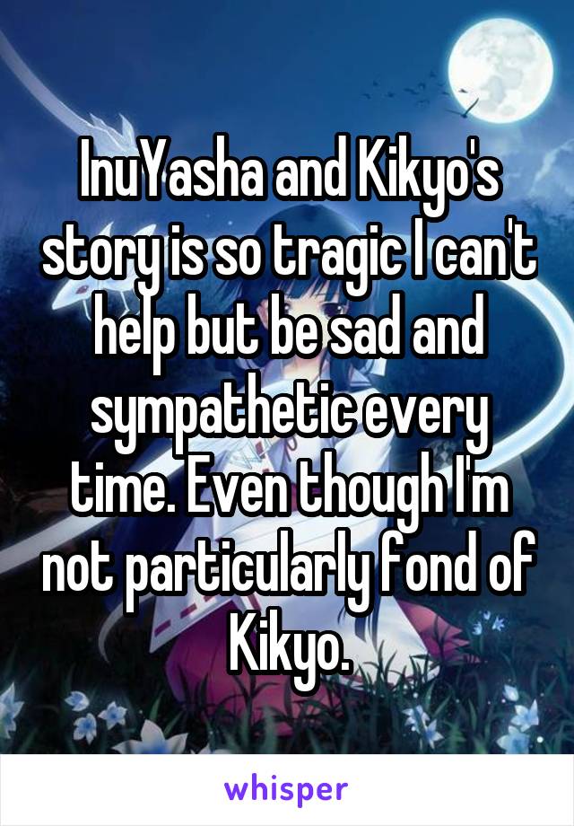 InuYasha and Kikyo's story is so tragic I can't help but be sad and sympathetic every time. Even though I'm not particularly fond of Kikyo.