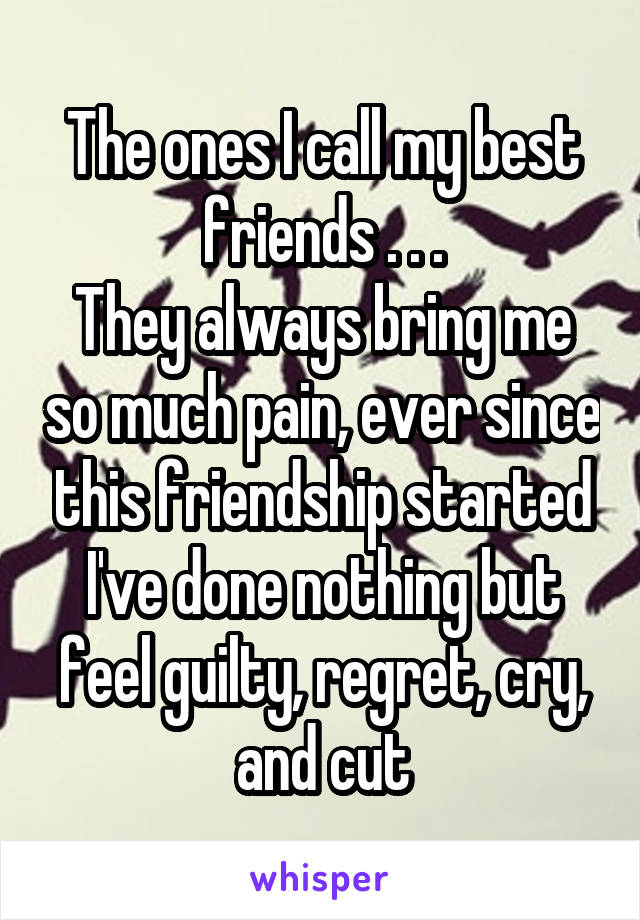 The ones I call my best friends . . .
They always bring me so much pain, ever since this friendship started I've done nothing but feel guilty, regret, cry, and cut