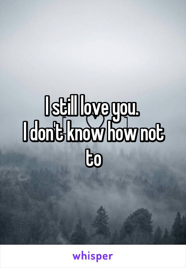 I still love you. 
I don't know how not to