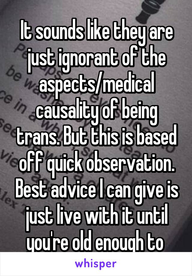 It sounds like they are just ignorant of the aspects/medical causality of being trans. But this is based off quick observation. Best advice I can give is just live with it until you're old enough to 