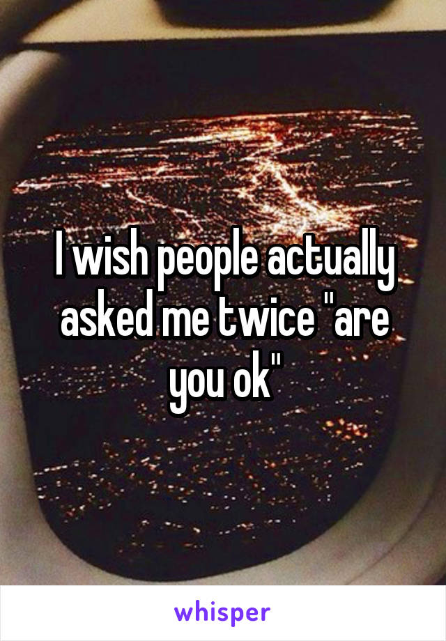 I wish people actually asked me twice "are you ok"