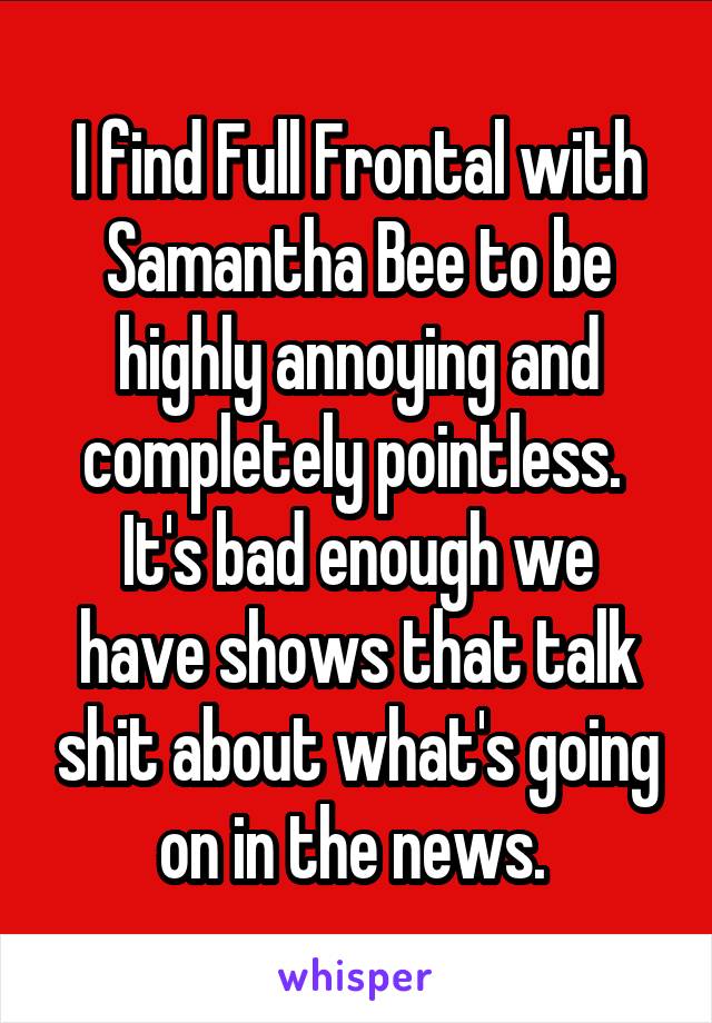 I find Full Frontal with Samantha Bee to be highly annoying and completely pointless. 
It's bad enough we have shows that talk shit about what's going on in the news. 