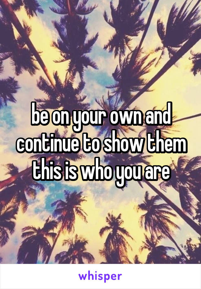 be on your own and continue to show them this is who you are