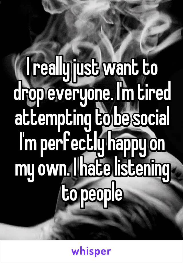 I really just want to drop everyone. I'm tired attempting to be social I'm perfectly happy on my own. I hate listening to people