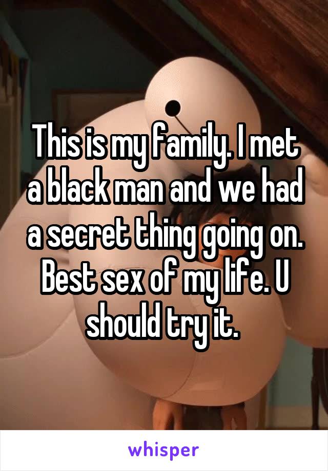 This is my family. I met a black man and we had a secret thing going on. Best sex of my life. U should try it. 