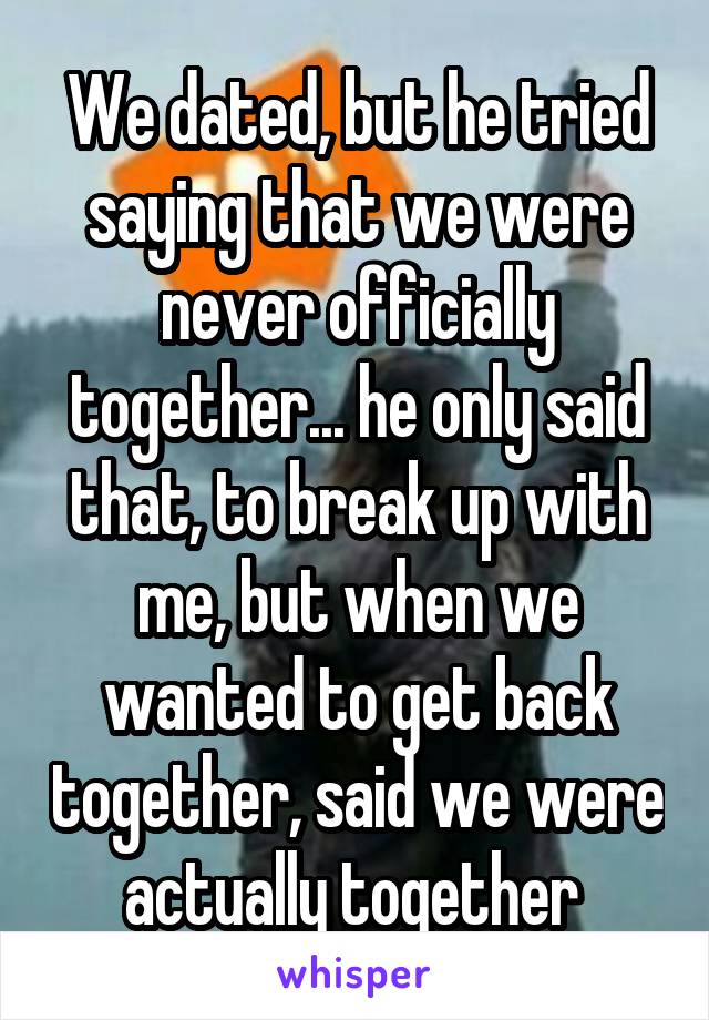 We dated, but he tried saying that we were never officially together... he only said that, to break up with me, but when we wanted to get back together, said we were actually together 