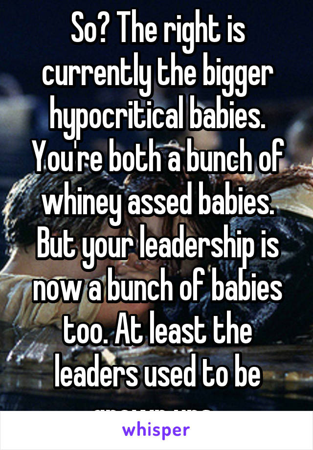 So? The right is currently the bigger hypocritical babies. You're both a bunch of whiney assed babies. But your leadership is now a bunch of babies too. At least the leaders used to be grown ups. 