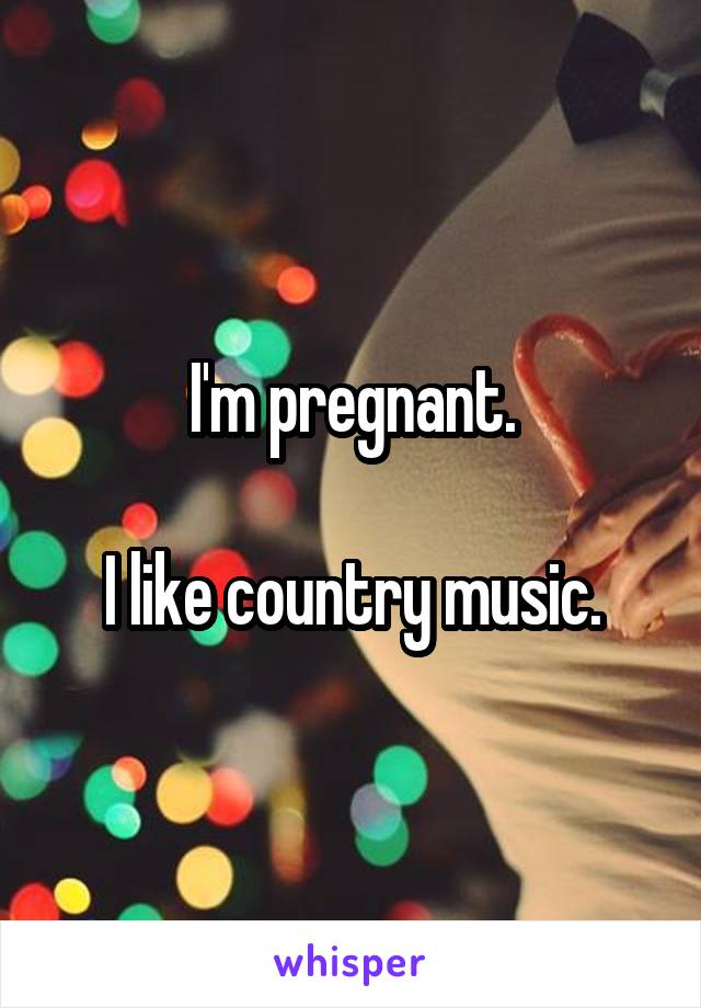 I'm pregnant.

I like country music.