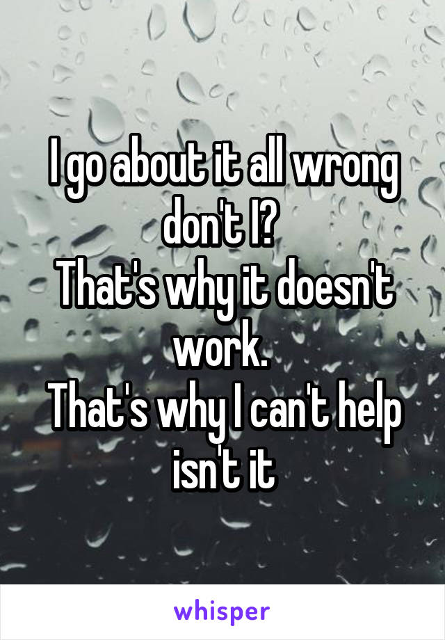 I go about it all wrong don't I? 
That's why it doesn't work. 
That's why I can't help isn't it