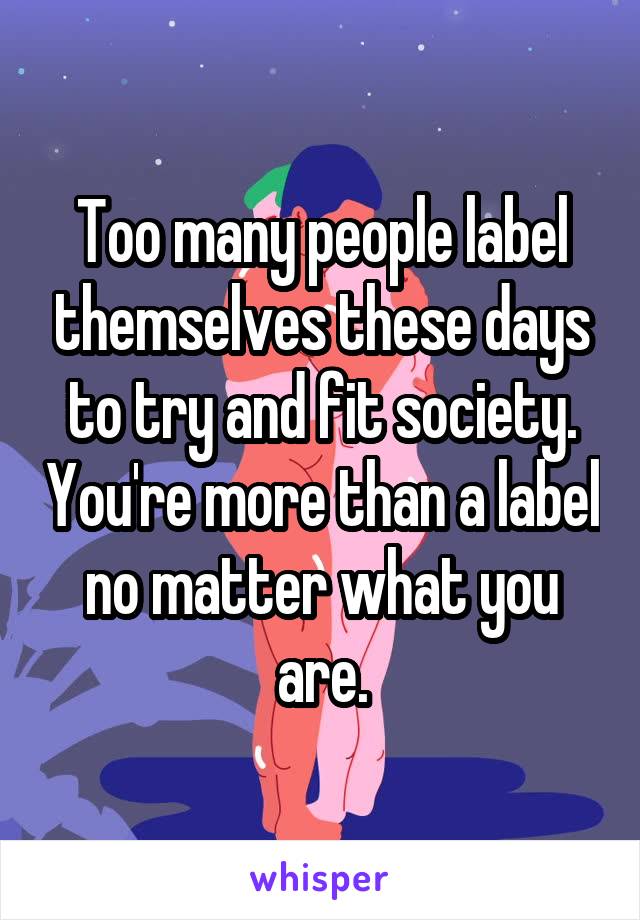 Too many people label themselves these days to try and fit society. You're more than a label no matter what you are.